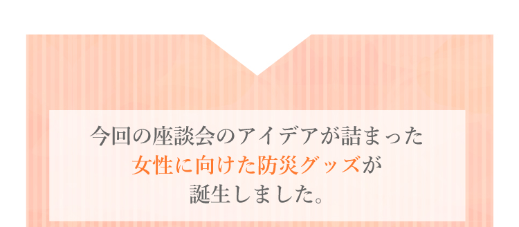 今回の座談会のアイデアが詰まった女性向けの防災グッズが誕生しました。